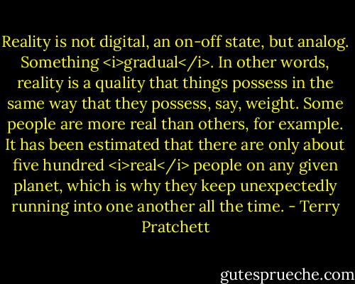 Reality is not digital, an on-off state, but analog. Something <i>gradual</i>. In other words, reality is a quality that things possess in the same way that they possess, say, weight. Some people are more real than others, for example. It has been estimated that there are only about five hundred <i>real</i> people on any given planet, which is why they keep unexpectedly running into one another all the time. - Terry Pratchett