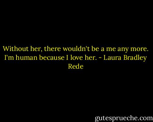 Without her, there wouldn't be a me any more. I'm human because I love her. - Laura Bradley Rede