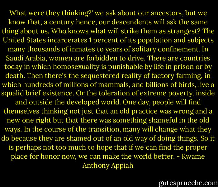 What were they thinking?' we ask about our ancestors, but we know that, a century hence, our descendents will ask the same thing about us. Who knows what will strike them as strangest? The United States incarcerates 1 percent of its population and subjects many thousands of inmates to years of solitary confinement. In Saudi Arabia, women are forbidden to drive. There are countries today in which homosexuality is punishable by life in prison or by death. Then there's the sequestered reality of factory farming, in which hundreds of millions of mammals, and billions of birds, live a squalid brief existence. Or the toleration of extreme poverty, inside and outside the developed world. One day, people will find themselves thinking not just that an old practice was wrong and a new one right but that there was something shameful in the old ways. In the course of the transition, many will change what they do because they are shamed out of an old way of doing things. So it is perhaps not too much to hope that if we can find the proper place for honor now, we can make the world better. - Kwame Anthony Appiah