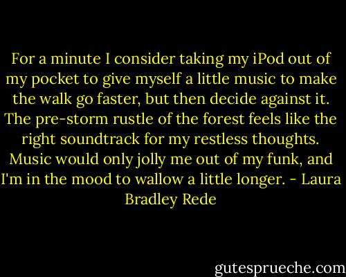 For a minute I consider taking my iPod out of my pocket to give myself a little music to make the walk go faster, but then decide against it. The pre-storm rustle of the forest feels like the right soundtrack for my restless thoughts. Music would only jolly me out of my funk, and I'm in the mood to wallow a little longer. - Laura Bradley Rede