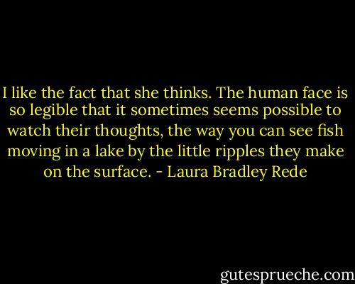 I like the fact that she thinks. The human face is so legible that it sometimes seems possible to watch their thoughts, the way you can see fish moving in a lake by the little ripples they make on the surface. - Laura Bradley Rede