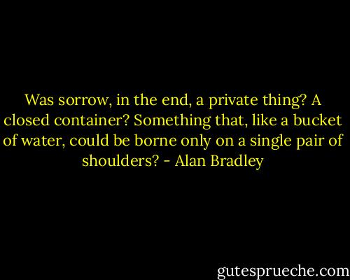 Was sorrow, in the end, a private thing? A closed container? Something that, like a bucket of water, could be borne only on a single pair of shoulders? - Alan Bradley