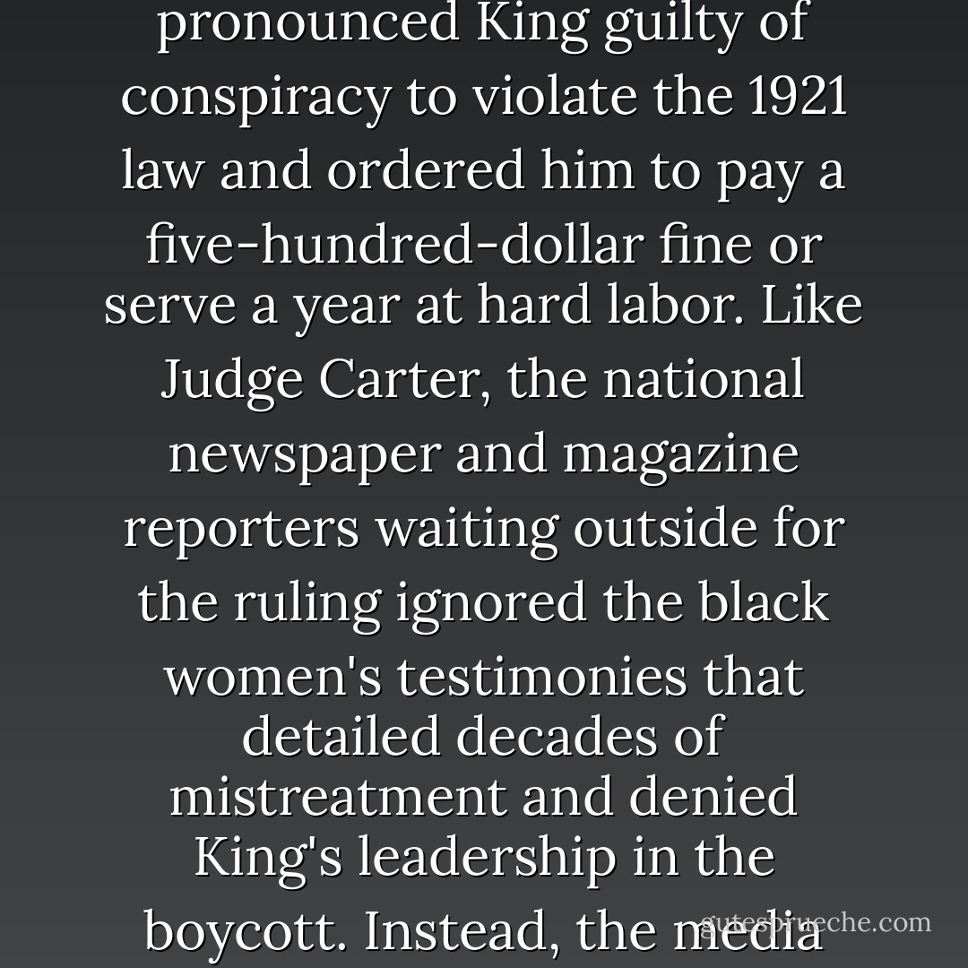 Judge Carter sat in stony silence, completely unmoved. At the end of the trial, he pronounced King guilty of conspiracy to violate the 1921 law and ordered him to pay a five-hundred-dollar fine or serve a year at hard labor. Like Judge Carter, the national newspaper and magazine reporters waiting outside for the ruling ignored the black women's testimonies that detailed decades of mistreatment and denied King's leadership in the boycott. Instead, the media turned King into an apostle of civil rights. - Danielle L. McGuire