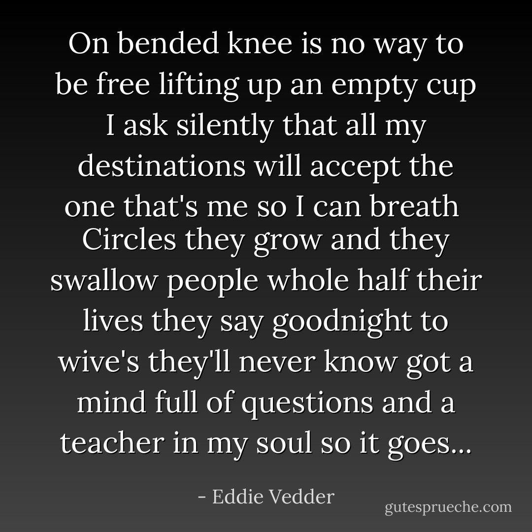 On bended knee is no way to be free<br />lifting up an empty cup I ask silently<br />that all my destinations will accept the one that's me<br />so I can breath<br /><br />Circles they grow and they swallow people whole<br />half their lives they say goodnight to wive's they'll never know<br />got a mind full of questions and a teacher in my soul<br />so it goes... - Eddie Vedder