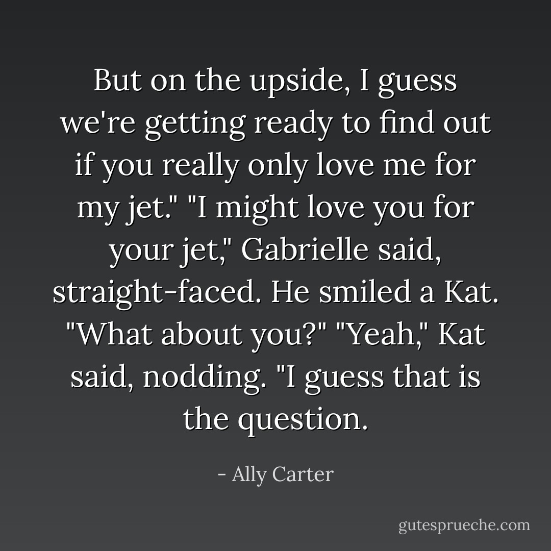 But on the upside, I guess we're getting ready to find out if you really only love me for my jet."<br />"I might love you for your jet," Gabrielle said, straight-faced.<br />He smiled a Kat. "What about you?"<br />"Yeah," Kat said, nodding. "I guess that <i>is</i> the question. - Ally Carter