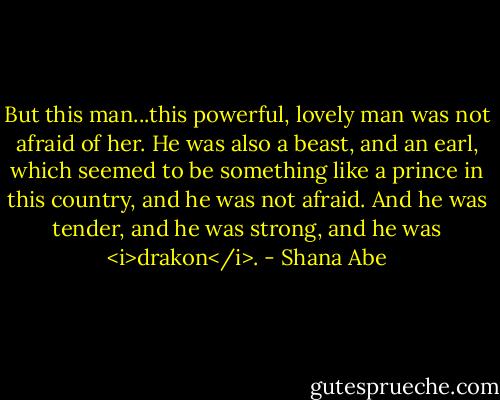 But this man...this powerful, lovely man was not afraid of her. He was also a beast, and an earl, which seemed to be something like a prince in this country, and he was not afraid. And he was tender, and he was strong, and he was <i>drakon</i>. - Shana Abe
