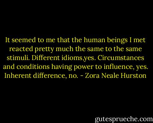 It seemed to me that the human beings I met reacted pretty much the same to the same stimuli. Different idioms,yes. Circumstances and conditions having power to influence, yes. Inherent difference, no. - Zora Neale Hurston