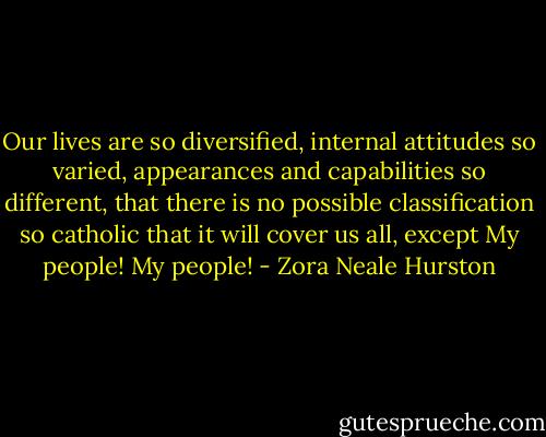 Our lives are so diversified, internal attitudes so varied, appearances and capabilities so different, that there is no possible classification so catholic that it will cover us all, except My people! My people! - Zora Neale Hurston