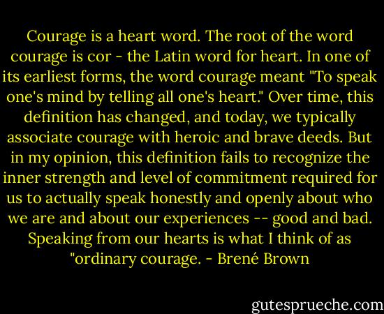 Courage is a heart word. The root of the word courage is cor - the Latin word for heart. In one of its earliest forms, the word courage meant "To speak one's mind by telling all one's heart." Over time, this definition has changed, and today, we typically associate courage with heroic and brave deeds. But in my opinion, this definition fails to recognize the inner strength and level of commitment required for us to actually speak honestly and openly about who we are and about our experiences -- good and bad. Speaking from our hearts is what I think of as "ordinary courage. - Brené Brown