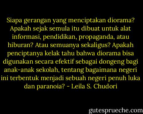 Siapa gerangan yang menciptakan diorama? Apakah sejak semula itu dibuat untuk alat informasi, pendidikan, propaganda, atau hiburan? Atau semuanya sekaligus? Apakah penciptanya kelak tahu bahwa diorama bisa digunakan secara efektif sebagai dongeng bagi anak-anak sekolah, tentang bagaimana negeri ini terbentuk menjadi sebuah negeri penuh luka dan paranoia? - Leila S. Chudori