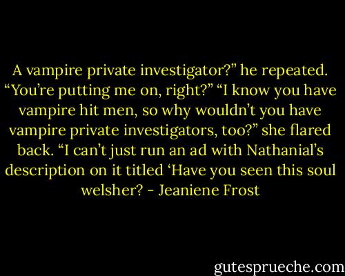 A vampire private investigator?” he repeated. “You’re putting me on, right?” “I know you have vampire hit men, so why wouldn’t you have vampire private investigators, too?” she flared back. “I can’t just run an ad with Nathanial’s description on it titled ‘Have you seen this soul welsher? - Jeaniene Frost