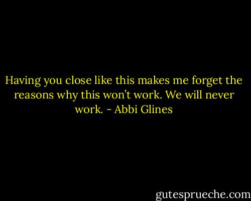 Having you close like this makes me forget the reasons why this won’t work. We will never work. - Abbi Glines