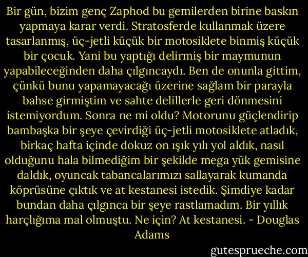 Bir gün, bizim genç Zaphod bu gemilerden birine baskın yapmaya karar verdi. Stratosferde kullanmak üzere tasarlanmış, üç-jetli küçük bir motosiklete binmiş küçük bir çocuk. Yani bu yaptığı delirmiş bir maymunun yapabileceğinden daha çılgıncaydı. Ben de onunla gittim, çünkü bunu yapamayacağı üzerine sağlam bir parayla bahse girmiştim ve sahte delillerle geri dönmesini istemiyordum. Sonra ne mi oldu? Motorunu güçlendirip bambaşka bir şeye çevirdiği üç-jetli motosiklete atladık, birkaç hafta içinde dokuz on ışık yılı yol aldık, nasıl olduğunu hala bilmediğim bir şekilde mega yük gemisine daldık, oyuncak tabancalarımızı sallayarak kumanda köprüsüne çıktık ve at kestanesi istedik. Şimdiye kadar bundan daha çılgınca bir şeye rastlamadım. Bir yıllık harçlığıma mal olmuştu. Ne için? At kestanesi. - Douglas Adams