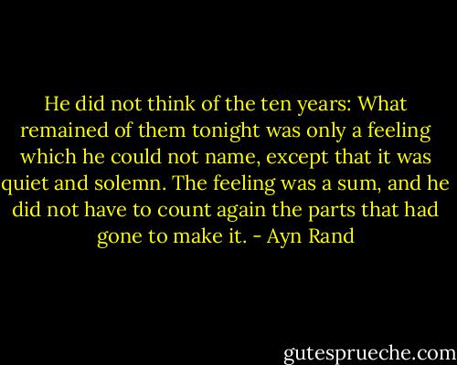 He did not think of the ten years: What remained of them tonight was only a feeling which he could not name, except that it was quiet and solemn. The feeling was a sum, and he did not have to count again the parts that had gone to make it. - Ayn Rand