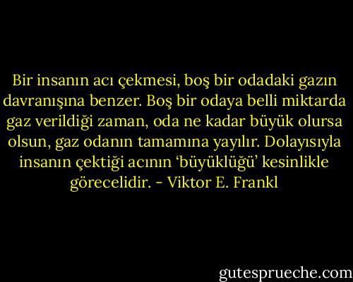 Bir insanın acı çekmesi, boş bir odadaki gazın davranışına benzer. Boş bir odaya belli miktarda gaz verildiği zaman, oda ne kadar büyük olursa olsun, gaz odanın tamamına yayılır. Dolayısıyla insanın çektiği acının ‘büyüklüğü’ kesinlikle görecelidir. - Viktor E. Frankl