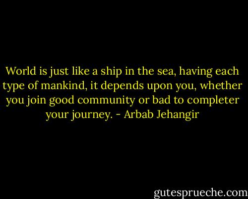 World is just like a ship in the sea, having each type of mankind, it depends upon you, whether you join good community or bad to completer your journey. - Arbab Jehangir