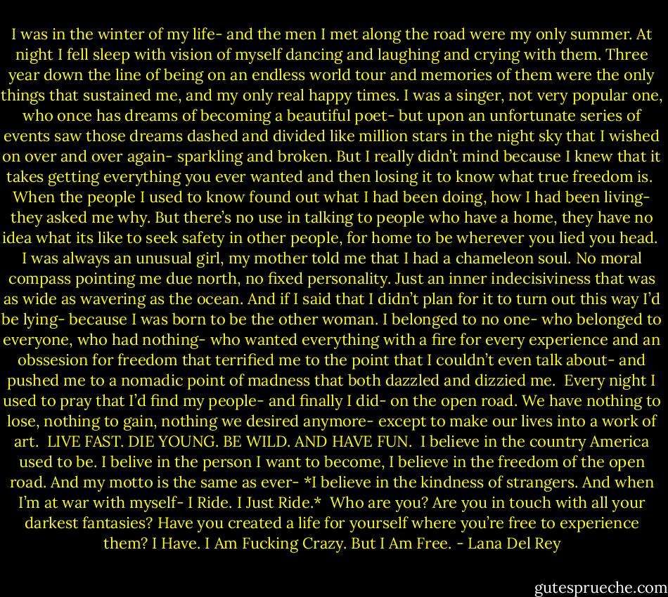 I was in the winter of my life- and the men I met along the road were my only summer. At night I fell sleep with vision of myself dancing and laughing and crying with them. Three year down the line of being on an endless world tour and memories of them were the only things that sustained me, and my only real happy times. I was a singer, not very popular one, who once has dreams of becoming a beautiful poet- but upon an unfortunate series of events saw those dreams dashed and divided like million stars in the night sky that I wished on over and over again- sparkling and broken. But I really didn’t mind because I knew that it takes getting everything you ever wanted and then losing it to know what true freedom is.<br /><br />When the people I used to know found out what I had been doing, how I had been living- they asked me why. But there’s no use in talking to people who have a home, they have no idea what its like to seek safety in other people, for home to be wherever you lied you head.<br /><br />I was always an unusual girl, my mother told me that I had a chameleon soul. No moral compass pointing me due north, no fixed personality. Just an inner indecisiviness that was as wide as wavering as the ocean. And if I said that I didn’t plan for it to turn out this way I’d be lying- because I was born to be the other woman. I belonged to no one- who belonged to everyone, who had nothing- who wanted everything with a fire for every experience and an obssesion for freedom that terrified me to the point that I couldn’t even talk about- and pushed me to a nomadic point of madness that both dazzled and dizzied me.<br /><br />Every night I used to pray that I’d find my people- and finally I did- on the open road. We have nothing to lose, nothing to gain, nothing we desired anymore- except to make our lives into a work of art.<br /><br />LIVE FAST. DIE YOUNG. BE WILD. AND HAVE FUN.<br /><br />I believe in the country America used to be. I belive in the person I want to become, I believe in the freedom of the open road. And my motto is the same as ever- *I believe in the kindness of strangers. And when I’m at war with myself- I Ride. I Just Ride.*<br /><br />Who are you? Are you in touch with all your darkest fantasies?<br />Have you created a life for yourself where you’re free to experience them?<br />I Have.<br />I Am Fucking Crazy. But I Am Free. - Lana Del Rey