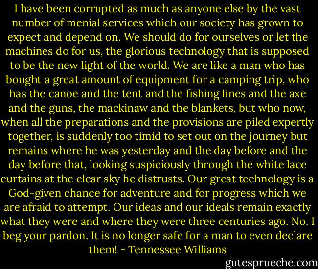 I have been corrupted as much as anyone else by the vast number of menial services which our society has grown to expect and depend on. We should do for ourselves or let the machines do for us, the glorious technology that is supposed to be the new light of the world. We are like a man who has bought a great amount of equipment for a camping trip, who has the canoe and the tent and the fishing lines and the axe and the guns, the mackinaw and the blankets, but who now, when all the preparations and the provisions are piled expertly together, is suddenly too timid to set out on the journey but remains where he was yesterday and the day before and the day before that, looking suspiciously through the white lace curtains at the clear sky he distrusts. Our great technology is a God-given chance for adventure and for progress which we are afraid to attempt. Our ideas and our ideals remain exactly what they were and where they were three centuries ago. No. I beg your pardon. It is no longer safe for a man to even declare them! - Tennessee Williams