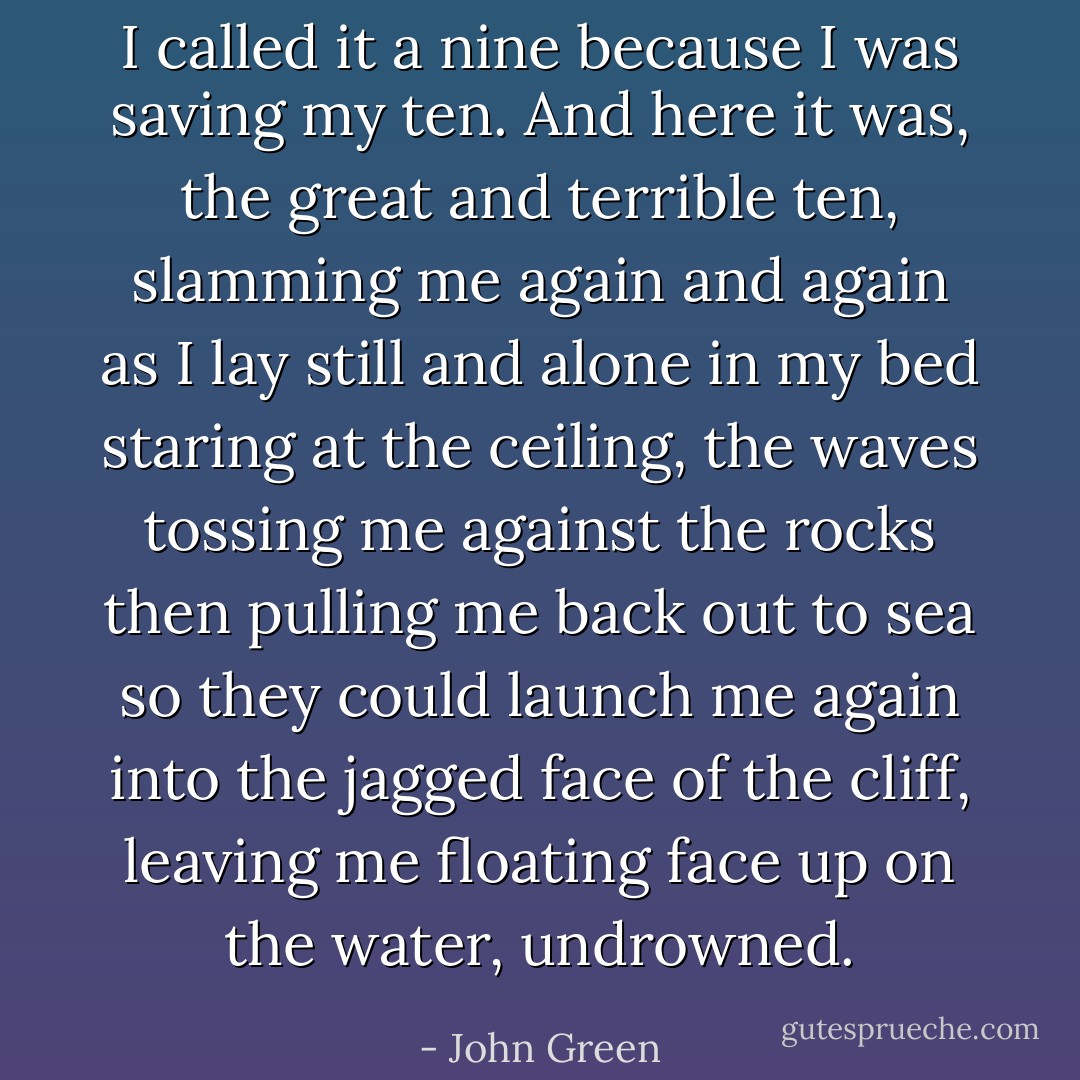 I called it a nine because I was saving my ten. And here it was, the great and terrible ten, slamming me again and again as I lay still and alone in my bed staring at the ceiling, the waves tossing me against the rocks then pulling me back out to sea so they could launch me again into the jagged face of the cliff, leaving me floating face up on the water, undrowned. - John Green