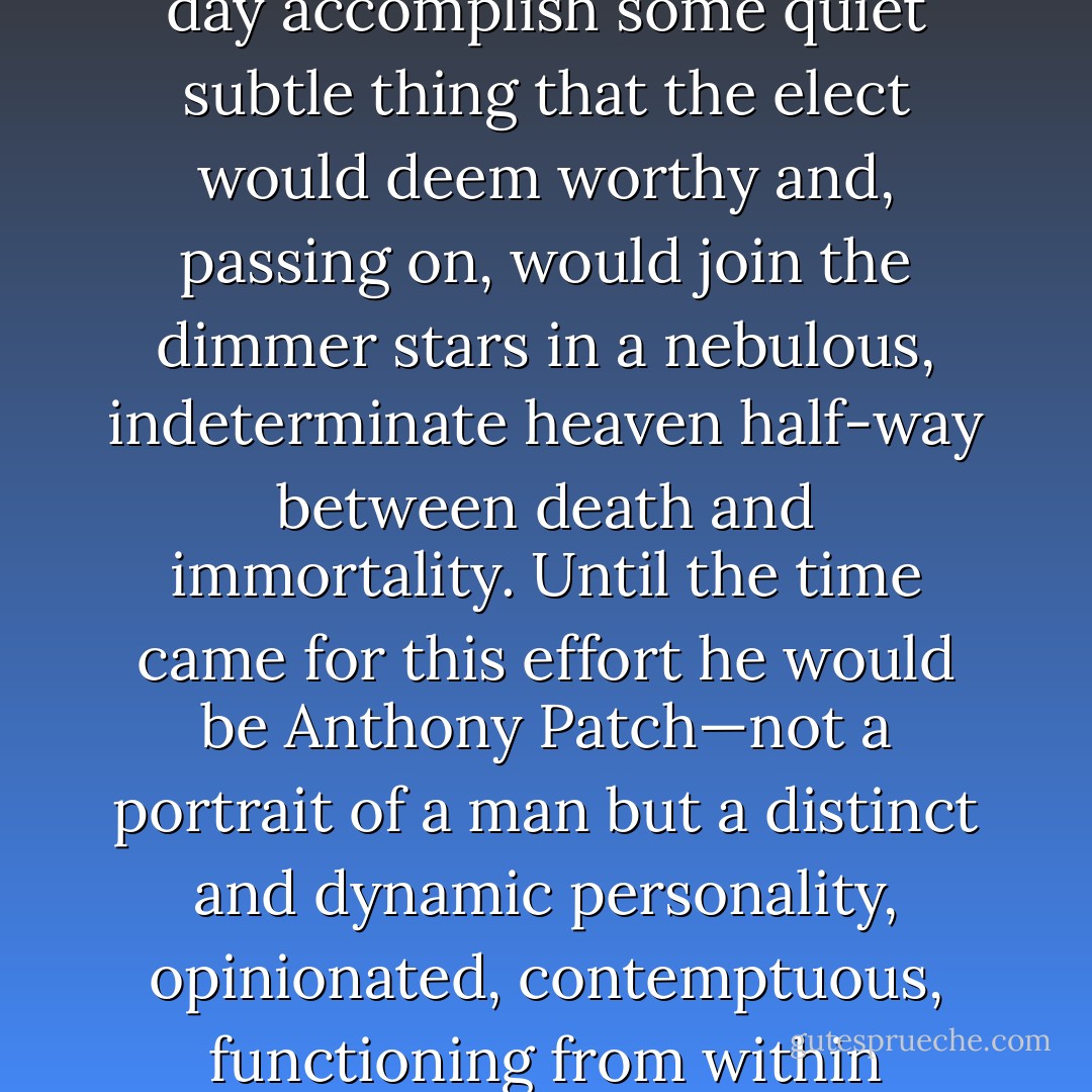 This was his healthy state and it made him cheerful, pleasant, and very attractive to intelligent men and to all women. In this state he considered that he would one day accomplish some quiet subtle thing that the elect would deem worthy and, passing on, would join the dimmer stars in a nebulous, indeterminate heaven half-way between death and immortality. Until the time came for this effort he would be Anthony Patch—not a portrait of a man but a distinct and dynamic personality, opinionated, contemptuous, functioning from within outward—a man who was aware that there could be no honor and yet had honor, who knew the sophistry of courage and yet was brave. - F. Scott Fitzgerald
