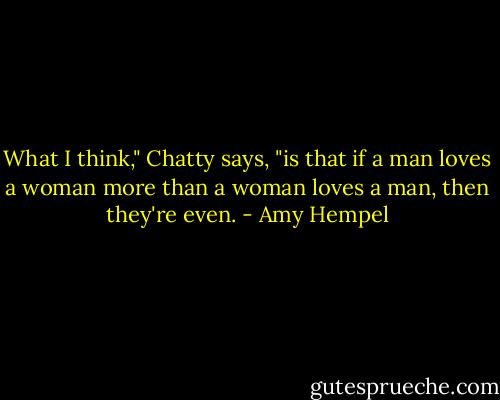 What I think," Chatty says, "is that if a man loves a woman more than a woman loves a man, then they're even. - Amy Hempel