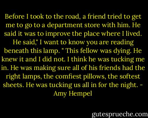 Before I took to the road, a friend tried to get me to go to a department store with him. He said it was to improve the place where I lived. He said," I want to know you are reading beneath this lamp. " This fellow was dying. He knew it and I did not. I think he was tucking me in. He was making sure all of his friends had the right lamps, the comfiest pillows, the softest sheets. He was tucking us all in for the night. - Amy Hempel