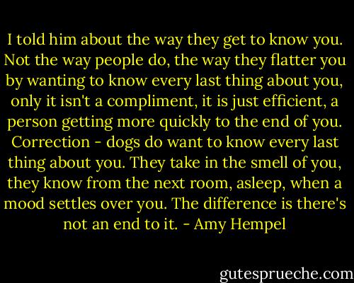 I told him about the way they get to know you. Not the way people do, the way they flatter you by wanting to know every last thing about you, only it isn't a compliment, it is just efficient, a person getting more quickly to the end of you. Correction - dogs do want to know every last thing about you. They take in the smell of you, they know from the next room, asleep, when a mood settles over you. The difference is there's not an end to it. - Amy Hempel