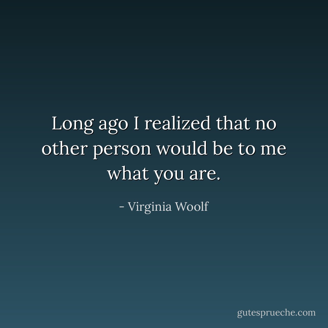 Long ago I realized that no other person would be to me what you are. - Virginia Woolf