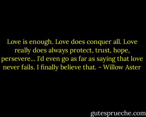 Love is enough.<br />Love does conquer all.<br />Love really does always protect, trust, hope, persevere...<br />I'd even go as far as saying that love never fails. I finally believe that. - Willow Aster