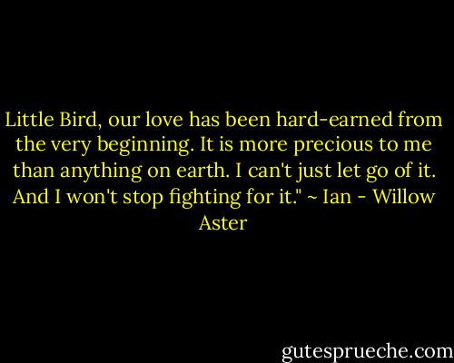 Little Bird, our love has been hard-earned from the very beginning. It is more precious to me than anything on earth. I can't just let go of it. And I won't stop fighting for it." ~ Ian - Willow Aster
