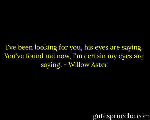 I've been looking for you, his eyes are saying.<br />You've found me now, I'm certain my eyes are saying. - Willow Aster