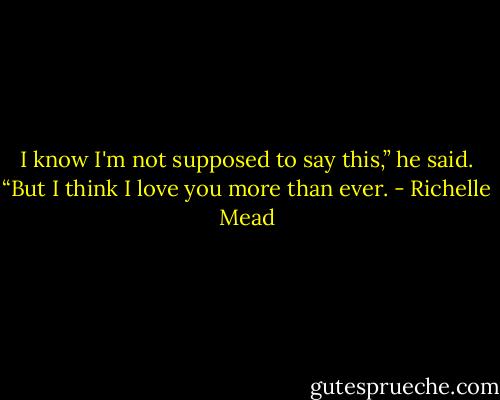 I know I'm not supposed to say this,” he said. “But I think I love you more than ever. - Richelle Mead