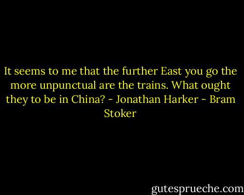 It seems to me that the further East you go the more unpunctual are the trains. What ought they to be in China? - Jonathan Harker - Bram Stoker