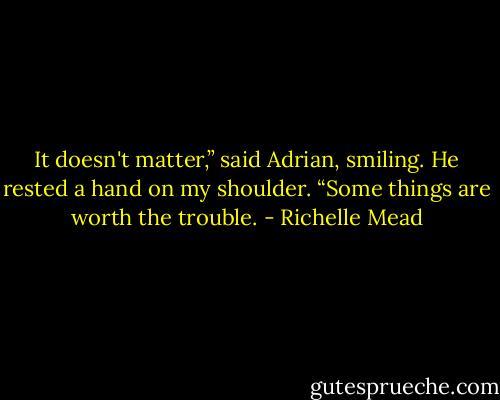 It doesn't matter,” said Adrian, smiling. He rested a hand on my shoulder. “Some things are worth the trouble. - Richelle Mead