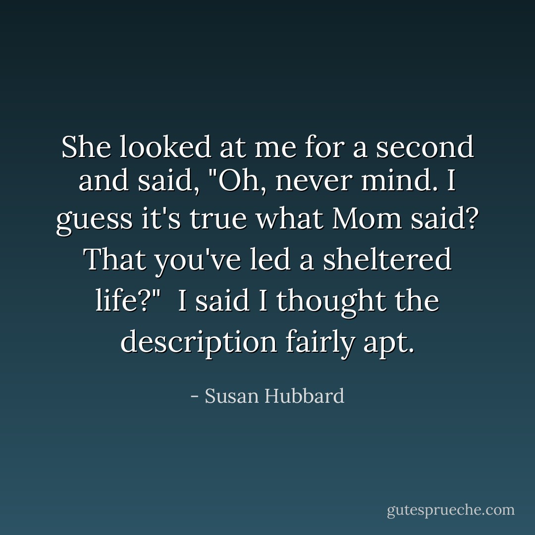 She looked at me for a second and said, "Oh, never mind. I guess it's true what Mom said? That you've led a sheltered life?"<br /><br />I said I thought the description fairly apt. - Susan Hubbard
