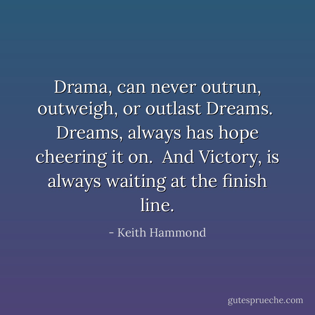Drama, can never outrun, outweigh, or outlast Dreams.<br /><br />Dreams, always has hope cheering it on.<br /><br />And Victory, is always waiting at the finish line. - Keith Hammond