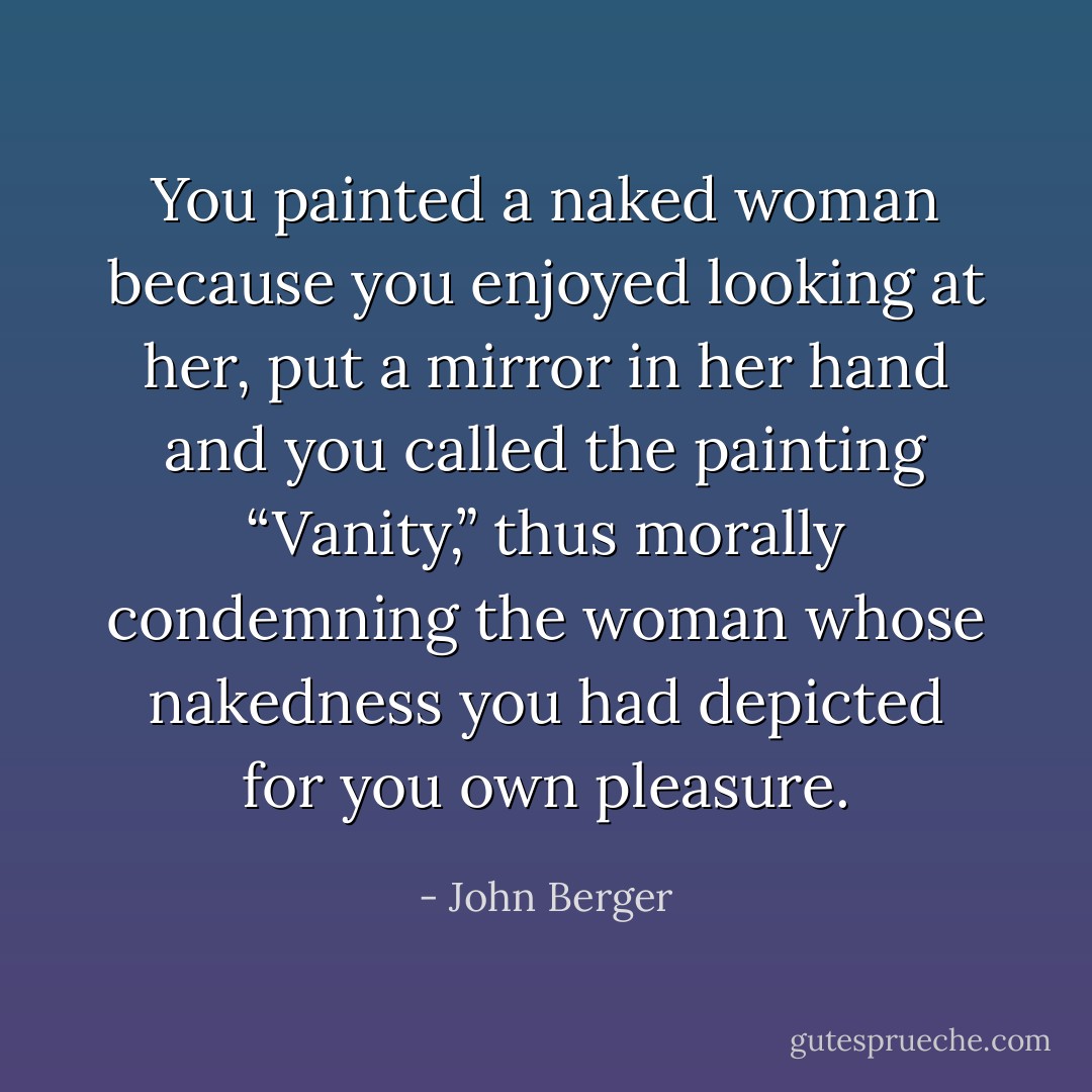 You painted a naked woman because you enjoyed looking at her, put a mirror in her hand and you called the painting “Vanity,” thus morally condemning the woman whose nakedness you had depicted for you own pleasure. - John Berger