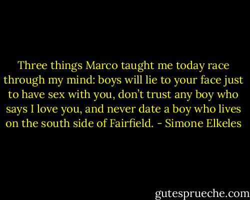 Three things Marco taught me today race through my mind: boys will lie to your face just to have sex with you, don’t trust any boy who says I love you, and never date a boy who lives on the south side of Fairfield. - Simone Elkeles