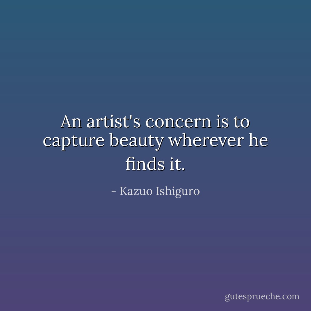 An artist's concern is to capture beauty wherever he finds it. - Kazuo Ishiguro