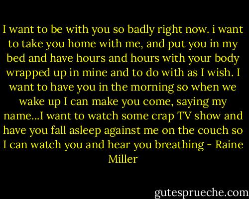 I want to be with you so badly right now. i want to take you home with me, and put you in my bed and have hours and hours with your body wrapped up in mine and to do with as I wish. I want to have you in the morning so when we wake up I can make you come, saying my name...I want to watch some crap TV show and have you fall asleep against me on the couch so I can watch you and hear you breathing - Raine Miller
