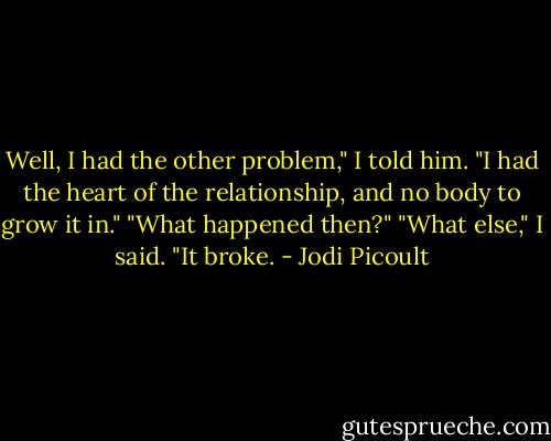 Well, I had the other problem," I told him. "I had the heart of the relationship, and no body to grow it in."<br />"What happened then?"<br />"What else," I said. "It broke. - Jodi Picoult