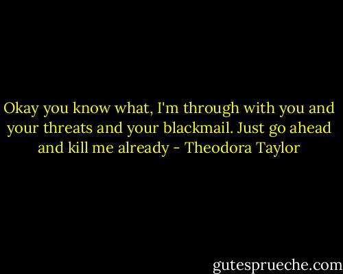 Okay you know what, I'm through with you and your threats and your blackmail. Just go ahead and kill me already - Theodora Taylor