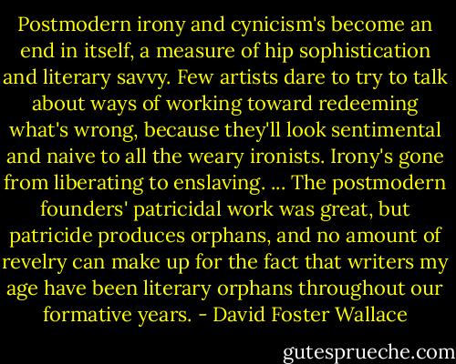Postmodern irony and cynicism's become an end in itself, a measure of hip sophistication and literary savvy. Few artists dare to try to talk about ways of working toward redeeming what's wrong, because they'll look sentimental and naive to all the weary ironists. Irony's gone from liberating to enslaving. ... The postmodern founders' patricidal work was great, but patricide produces orphans, and no amount of revelry can make up for the fact that writers my age have been literary orphans throughout our formative years. - David Foster Wallace