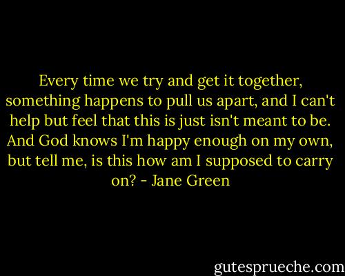 Every time we try and get it together, something happens to pull us apart, and I can't help but feel that this is just isn't meant to be. And God knows I'm happy enough on my own, but tell me, is this how am I supposed to carry on? - Jane Green