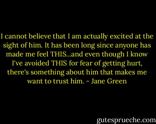 I cannot believe that I am actually excited at the sight of him. It has been long since anyone has made me feel THIS...and even though I know I've avoided THIS for fear of getting hurt, there's something about him that makes me want to trust him. - Jane Green