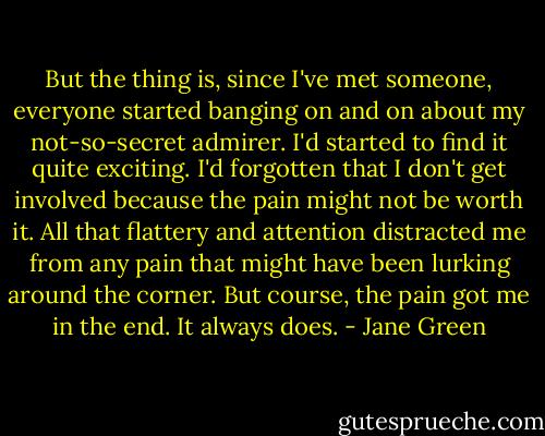 But the thing is, since I've met someone, everyone started banging on and on about my not-so-secret admirer. I'd started to find it quite exciting. I'd forgotten that I don't get involved because the pain might not be worth it. All that flattery and attention distracted me from any pain that might have been lurking around the corner. But course, the pain got me in the end. It always does. - Jane Green