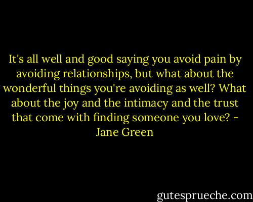 It's all well and good saying you avoid pain by avoiding relationships, but what about the wonderful things you're avoiding as well? What about the joy and the intimacy and the trust that come with finding someone you love? - Jane Green