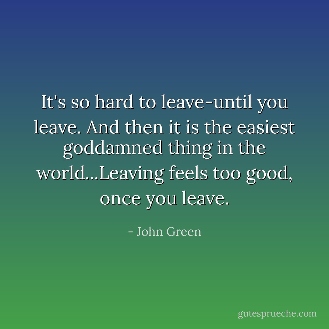It's so hard to leave-until you leave. And then it is the easiest goddamned thing in the world...Leaving feels too good, once you leave. - John Green