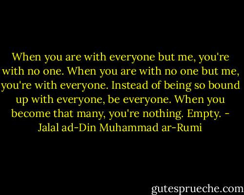 When you are with everyone but me,<br />you're with no one.<br />When you are with no one but me, you're with everyone.<br />Instead of being so bound up with everyone, be everyone. When you<br />become that many, you're nothing. Empty. - Jalal ad-Din Muhammad ar-Rumi