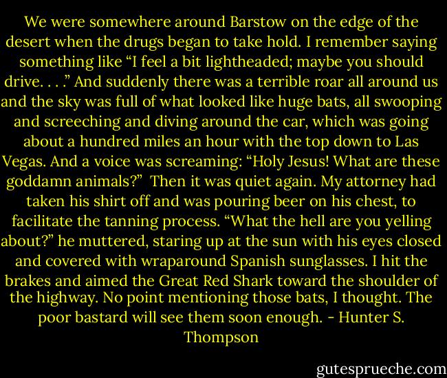 We were somewhere around Barstow on the edge of the desert when the drugs began to take hold. I remember saying something like “I feel a bit lightheaded; maybe you should drive. . . .” And suddenly there was a terrible roar all around us and the sky was full of what looked like huge bats, all swooping and screeching and diving around the car, which was going about a hundred miles an hour with the top down to Las Vegas. And a voice was screaming: “Holy Jesus! What are these goddamn animals?”<br /> Then it was quiet again. My attorney had taken his shirt off and was pouring beer on his chest, to facilitate the tanning process. “What the hell are you yelling about?” he muttered, staring up at the sun with his eyes closed and covered with wraparound Spanish sunglasses. I hit the brakes and aimed the Great Red Shark toward the shoulder of the highway. No point mentioning those bats, I thought. The poor bastard will see them soon enough. - Hunter S. Thompson